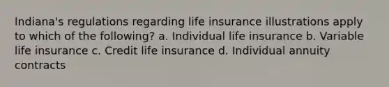 Indiana's regulations regarding life insurance illustrations apply to which of the following? a. Individual life insurance b. Variable life insurance c. Credit life insurance d. Individual annuity contracts