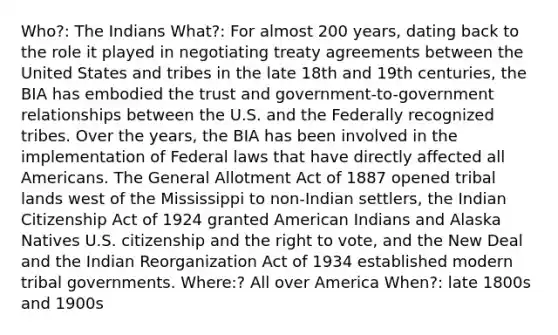 Who?: The Indians What?: For almost 200 years, dating back to the role it played in negotiating treaty agreements between the United States and tribes in the late 18th and 19th centuries, the BIA has embodied the trust and government-to-government relationships between the U.S. and the Federally recognized tribes. Over the years, the BIA has been involved in the implementation of Federal laws that have directly affected all Americans. The General Allotment Act of 1887 opened tribal lands west of the Mississippi to non-Indian settlers, the Indian Citizenship Act of 1924 granted American Indians and Alaska Natives U.S. citizenship and the right to vote, and the New Deal and the Indian Reorganization Act of 1934 established modern tribal governments. Where:? All over America When?: late 1800s and 1900s