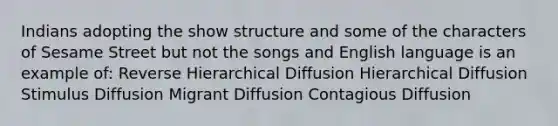 Indians adopting the show structure and some of the characters of Sesame Street but not the songs and English language is an example of: Reverse Hierarchical Diffusion Hierarchical Diffusion Stimulus Diffusion Migrant Diffusion Contagious Diffusion