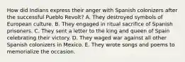 How did Indians express their anger with Spanish colonizers after the successful Pueblo Revolt? A. They destroyed symbols of European culture. B. They engaged in ritual sacrifice of Spanish prisoners. C. They sent a letter to the king and queen of Spain celebrating their victory. D. They waged war against all other Spanish colonizers in Mexico. E. They wrote songs and poems to memorialize the occasion.