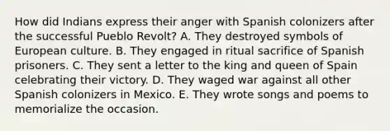 How did Indians express their anger with Spanish colonizers after the successful Pueblo Revolt? A. They destroyed symbols of European culture. B. They engaged in ritual sacrifice of Spanish prisoners. C. They sent a letter to the king and queen of Spain celebrating their victory. D. They waged war against all other Spanish colonizers in Mexico. E. They wrote songs and poems to memorialize the occasion.