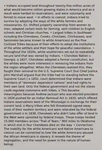 • Indians occupied land throughout twenty-five million acres of what would become cotton-growing states in America and as a result were herded to reservations, and were voluntarily and forced to move west. • In efforts to coexist, Indians tried to survive by adopting the ways of the white farmers and missionaries. Ex: Shifted property ownership from women to men, adapted certain tools for farming, sent children to English schools and Christian churches. • Largest tribes in Southeast including the Cherokees, Creeks, Choctaws, Chickasaws, and Seminoles became known to white Americans as the Five Civilized Tribes because of their efforts to adopt the institutions of the white settlers and their hope for peaceful coexistence. • Throughout the 1820s, white southerners set out to repeatedly secure land that was owned by Indians. • Cherokee Nation v. Georgia: o 1827, Cherokees adopted a formal constitution, but the whites were more interested in removing the Indians from the region altogether. When the Cherokees realized this, they fought their removal to the U.S. Supreme Court (but Chief Justice John Marshall argued that the tribe had no standing before the Supreme Court.) o 1832, court determined that Indians were members of "domestic dependent nations" and had rights to their own land. Only the federal government and not the states could regulate commerce with tribes. o This became meaningless because Andrew Jackson who was elected president in 1828 pushed for an Indian Removal Act in 1830, which offered Indians reservations west of the Mississippi in exchange for their current land. o Many tribes who felt threatened signed away most of their eastern territory and were relocated by the federal government o In 1838, Cherokees who didn't take offer of land in the West were uprooted by federal troops. These troops herded 15,000 members across "Trail of Tears," 800 miles to Oklahoma in which one in four Cherokees died on the way. • Connection: The inability for the white Americans and Native Americans to coexist can be connected to how the white Americans abused the African Americans in slavery. It reveals the theme of segregation, and the need for power in the nature of human beings