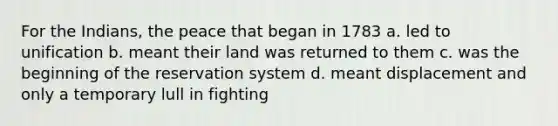 For the Indians, the peace that began in 1783 a. led to unification b. meant their land was returned to them c. was the beginning of the reservation system d. meant displacement and only a temporary lull in fighting