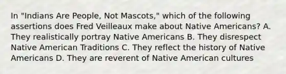 In "Indians Are People, Not Mascots," which of the following assertions does Fred Veilleaux make about Native Americans? A. They realistically portray Native Americans B. They disrespect Native American Traditions C. They reflect the history of Native Americans D. They are reverent of Native American cultures