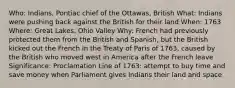 Who: Indians, Pontiac chief of the Ottawas, British What: Indians were pushing back against the British for their land When: 1763 Where: Great Lakes, Ohio Valley Why: French had previously protected them from the British and Spanish, but the British kicked out the French in the Treaty of Paris of 1763, caused by the British who moved west in America after the French leave Significance: Proclamation Line of 1763: attempt to buy time and save money when Parliament gives Indians their land and space