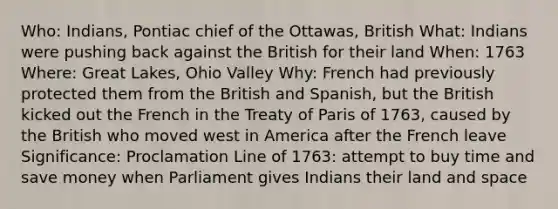 Who: Indians, Pontiac chief of the Ottawas, British What: Indians were pushing back against the British for their land When: 1763 Where: Great Lakes, Ohio Valley Why: French had previously protected them from the British and Spanish, but the British kicked out the French in the Treaty of Paris of 1763, caused by the British who moved west in America after the French leave Significance: Proclamation Line of 1763: attempt to buy time and save money when Parliament gives Indians their land and space