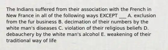 The Indians suffered from their association with the French in New France in all of the following ways EXCEPT ___ A. exclusion from the fur business B. decimation of their numbers by the white man's diseases C. violation of their religious beliefs D. debauchery by the white man's alcohol E. weakening of their traditional way of life