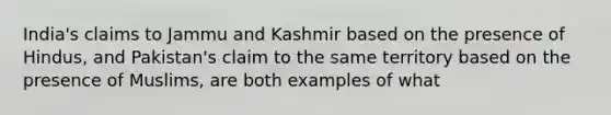 India's claims to Jammu and Kashmir based on the presence of Hindus, and Pakistan's claim to the same territory based on the presence of Muslims, are both examples of what