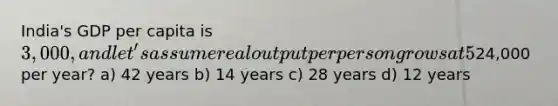 India's GDP per capita is 3,000, and let's assume real output per person grows at 5% per year. Using the rule of 70, how many years will it take for India to reach Italy's current level of GDP per capita, about24,000 per year? a) 42 years b) 14 years c) 28 years d) 12 years