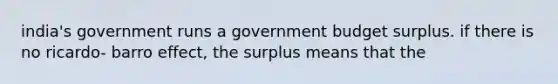 india's government runs a government budget surplus. if there is no ricardo- barro effect, the surplus means that the