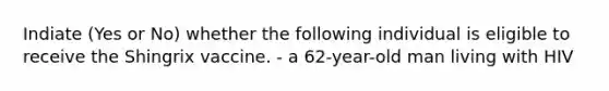 Indiate (Yes or No) whether the following individual is eligible to receive the Shingrix vaccine. - a 62-year-old man living with HIV