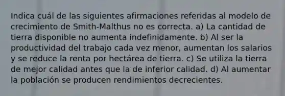 Indica cuál de las siguientes afirmaciones referidas al modelo de crecimiento de Smith-Malthus no es correcta. a) La cantidad de tierra disponible no aumenta indefinidamente. b) Al ser la productividad del trabajo cada vez menor, aumentan los salarios y se reduce la renta por hectárea de tierra. c) Se utiliza la tierra de mejor calidad antes que la de inferior calidad. d) Al aumentar la población se producen rendimientos decrecientes.