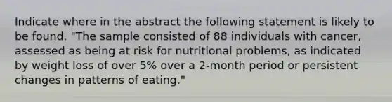 Indicate where in the abstract the following statement is likely to be found. "The sample consisted of 88 individuals with cancer, assessed as being at risk for nutritional problems, as indicated by weight loss of over 5% over a 2-month period or persistent changes in patterns of eating."