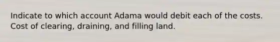 Indicate to which account Adama would debit each of the costs. Cost of clearing, draining, and filling land.