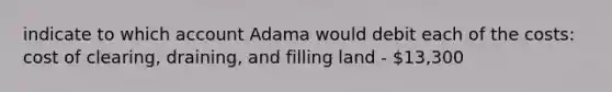 indicate to which account Adama would debit each of the costs: cost of clearing, draining, and filling land - 13,300