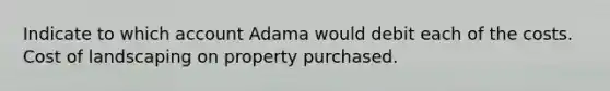 Indicate to which account Adama would debit each of the costs. Cost of landscaping on property purchased.