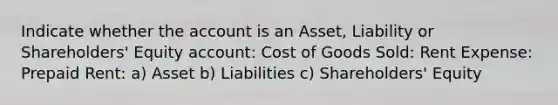 Indicate whether the account is an Asset, Liability or Shareholders' Equity account: Cost of Goods Sold: Rent Expense: Prepaid Rent: a) Asset b) Liabilities c) Shareholders' Equity