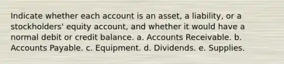 Indicate whether each account is an asset, a liability, or a stockholders' equity account, and whether it would have a normal debit or credit balance. a. Accounts Receivable. b. <a href='https://www.questionai.com/knowledge/kWc3IVgYEK-accounts-payable' class='anchor-knowledge'>accounts payable</a>. c. Equipment. d. Dividends. e. Supplies.