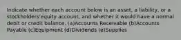 Indicate whether each account below is an asset, a liability, or a stockholders'equity account, and whether it would have a normal debit or credit balance. (a)Accounts Receivable (b)Accounts Payable (c)Equipment (d)Dividends (e)Supplies