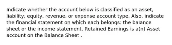 Indicate whether the account below is classified as an asset, liability, equity, revenue, or expense account type. Also, indicate the financial statement on which each belongs: the balance sheet or the income statement. Retained Earnings is a(n) Asset account on the Balance Sheet .