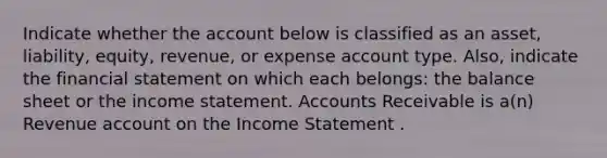 Indicate whether the account below is classified as an asset, liability, equity, revenue, or expense account type. Also, indicate the financial statement on which each belongs: the balance sheet or the income statement. Accounts Receivable is a(n) Revenue account on the Income Statement .