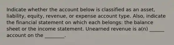 Indicate whether the account below is classified as an asset, liability, equity, revenue, or expense account type. Also, indicate the financial statement on which each belongs: the balance sheet or the income statement. Unearned revenue is a(n) ______ account on the ________.