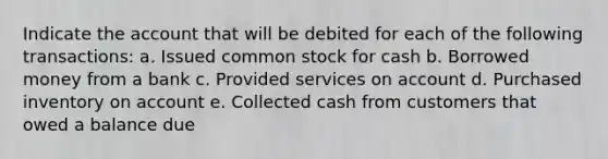 Indicate the account that will be debited for each of the following transactions: a. Issued common stock for cash b. Borrowed money from a bank c. Provided services on account d. Purchased inventory on account e. Collected cash from customers that owed a balance due