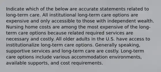 Indicate which of the below are accurate statements related to long-term care. All institutional long-term care options are expensive and only accessible to those with independent wealth. Nursing home costs are among the most expensive of the long-term care options because related required services are necessary and costly. All older adults in the U.S. have access to institutionalize long-term care options. Generally speaking, supportive services and long-term care are costly. Long-term care options include various accommodation environments, available supports, and cost requirements.