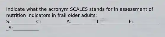 Indicate what the acronym SCALES stands for in assessment of nutrition indicators in frail older adults: S:___________C:___________A:___________L:____________E:____________S:___________