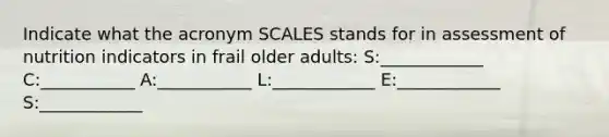 Indicate what the acronym SCALES stands for in assessment of nutrition indicators in frail older adults: S:____________ C:___________ A:___________ L:____________ E:____________ S:____________