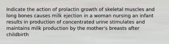 Indicate the action of prolactin growth of skeletal muscles and long bones causes milk ejection in a woman nursing an infant results in production of concentrated urine stimulates and maintains milk production by the mother's breasts after childbirth