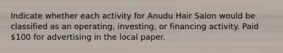 Indicate whether each activity for Anudu Hair Salon would be classified as an operating, investing, or financing activity. Paid 100 for advertising in the local paper.