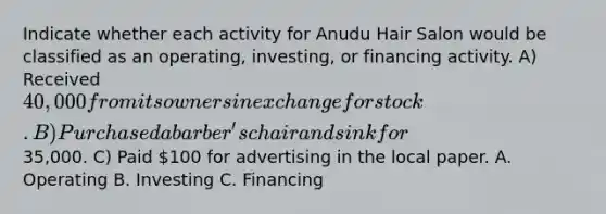 Indicate whether each activity for Anudu Hair Salon would be classified as an operating, investing, or financing activity. A) Received 40,000 from its owners in exchange for stock. B) Purchased a barber's chair and sink for35,000. C) Paid 100 for advertising in the local paper. A. Operating B. Investing C. Financing