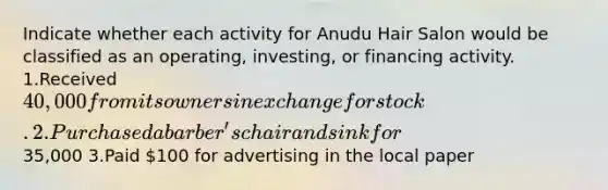 Indicate whether each activity for Anudu Hair Salon would be classified as an operating, investing, or financing activity. 1.Received 40,000 from its owners in exchange for stock. 2.Purchased a barber's chair and sink for35,000 3.Paid 100 for advertising in the local paper