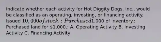 Indicate whether each activity for Hot Diggity Dogs, Inc., would be classified as an operating, investing, or financing activity. Issued 10,000 of stock.: Purchased1,000 of inventory.: Purchased land for 1,000.: A. Operating Activity B. Investing Activity C. Financing Activity