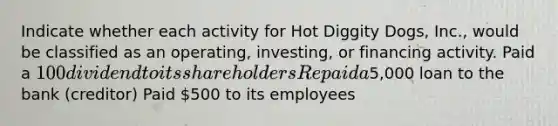 Indicate whether each activity for Hot Diggity Dogs, Inc., would be classified as an operating, investing, or financing activity. Paid a 100 dividend to its shareholders Repaid a5,000 loan to the bank (creditor) Paid 500 to its employees