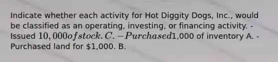 Indicate whether each activity for Hot Diggity Dogs, Inc., would be classified as an operating, investing, or financing activity. -Issued 10,000 of stock. C. -Purchased1,000 of inventory A. -Purchased land for 1,000. B.