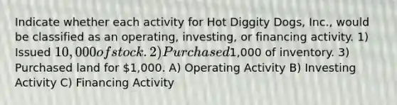 Indicate whether each activity for Hot Diggity Dogs, Inc., would be classified as an operating, investing, or financing activity. 1) Issued 10,000 of stock. 2) Purchased1,000 of inventory. 3) Purchased land for 1,000. A) Operating Activity B) Investing Activity C) Financing Activity