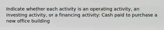 Indicate whether each activity is an operating activity, an investing activity, or a financing activity: Cash paid to purchase a new office building