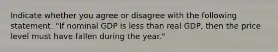 Indicate whether you agree or disagree with the following statement. "If nominal GDP is less than real GDP, then the price level must have fallen during the year."