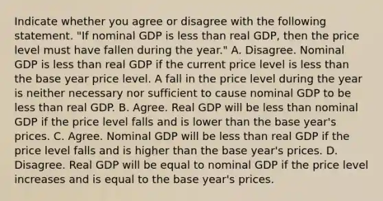 Indicate whether you agree or disagree with the following statement. ​"If nominal GDP is <a href='https://www.questionai.com/knowledge/k7BtlYpAMX-less-than' class='anchor-knowledge'>less than</a> real​ GDP, then the price level must have fallen during the​ year." A. Disagree. Nominal GDP is less than real GDP if the current price level is less than the base year price level. A fall in the price level during the year is neither necessary nor sufficient to cause nominal GDP to be less than real GDP. B. Agree. Real GDP will be less than nominal GDP if the price level falls and is lower than the base​ year's prices. C. Agree. Nominal GDP will be less than real GDP if the price level falls and is higher than the base​ year's prices. D. Disagree. Real GDP will be equal to nominal GDP if the price level increases and is equal to the base​ year's prices.