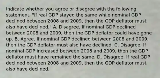 Indicate whether you agree or disagree with the following statement. "If real GDP stayed the same while nominal GDP declined between 2008 and​ 2009, then the GDP deflator must also have​ declined." A. Disagree. If nominal GDP declined between 2008 and​ 2009, then the GDP deflator could have gone up. B. Agree. If nominal GDP declined between 2008 and​ 2009, then the GDP deflator must also have declined. C. Disagree. If nominal GDP increased between 2008 and​ 2009, then the GDP deflator must have remained the same. D. Disagree. If real GDP declined between 2008 and​ 2009, then the GDP deflator must also have declined.