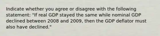 Indicate whether you agree or disagree with the following statement: "If real GDP stayed the same while nominal GDP declined between 2008 and​ 2009, then the GDP deflator must also have​ declined."