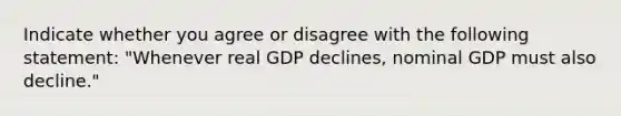 Indicate whether you agree or disagree with the following statement: "Whenever real GDP declines, nominal GDP must also​ decline."