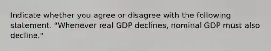 Indicate whether you agree or disagree with the following statement. "Whenever real GDP declines, nominal GDP must also decline."