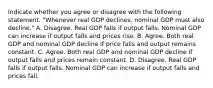 Indicate whether you agree or disagree with the following statement. ​"Whenever real GDP ​declines, nominal GDP must also​ decline." A. Disagree. Real GDP falls if output falls. Nominal GDP can increase if output falls and prices rise. B. Agree. Both real GDP and nominal GDP decline if price falls and output remains constant. C. Agree. Both real GDP and nominal GDP decline if output falls and prices remain constant. D. Disagree. Real GDP falls if output falls. Nominal GDP can increase if output falls and prices fall.