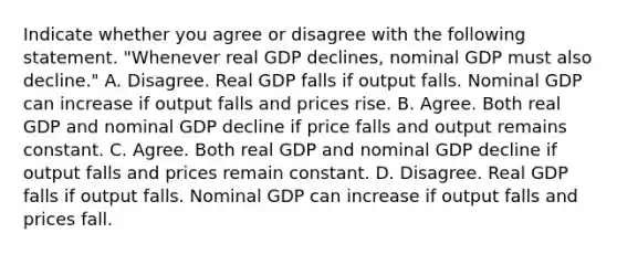 Indicate whether you agree or disagree with the following statement. ​"Whenever real GDP ​declines, nominal GDP must also​ decline." A. Disagree. Real GDP falls if output falls. Nominal GDP can increase if output falls and prices rise. B. Agree. Both real GDP and nominal GDP decline if price falls and output remains constant. C. Agree. Both real GDP and nominal GDP decline if output falls and prices remain constant. D. Disagree. Real GDP falls if output falls. Nominal GDP can increase if output falls and prices fall.