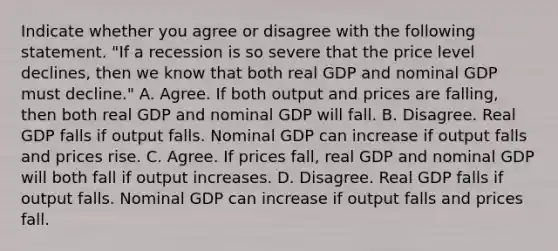 Indicate whether you agree or disagree with the following statement. "If a recession is so severe that the price level​ declines, then we know that both real GDP and nominal GDP must​ decline." A. Agree. If both output and prices are​ falling, then both real GDP and nominal GDP will fall. B. Disagree. Real GDP falls if output falls. Nominal GDP can increase if output falls and prices rise. C. Agree. If prices​ fall, real GDP and nominal GDP will both fall if output increases. D. Disagree. Real GDP falls if output falls. Nominal GDP can increase if output falls and prices fall.