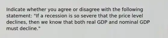 Indicate whether you agree or disagree with the following statement: "If a recession is so severe that the price level declines, then we know that both real GDP and nominal GDP must decline."