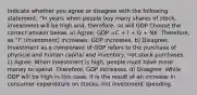 Indicate whether you agree or disagree with the following statement: "In years when people buy many shares of stock, investment will be high and, therefore, so will GDP Choose the correct answer below. a) Agree: GDP =C + I + G + NX. Therefore, as "I" (Investment) increases, GDP increases. b) Disagree: Investment as a component of GDP refers to the purchase of physical and human capital and inventory, not stock purchases. c) Agree: When investment is high, people must have more money to spend. Therefore, GDP increases. d) Disagree: While GDP will be high in this case, it is the result of an increase in consumer expenditure on stocks, not investment spending.